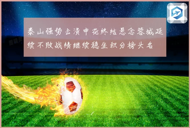 泰山强势击溃申花终结悬念蓉城延续不败战绩继续稳坐积分榜头名