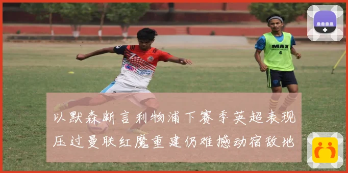 以默森断言利物浦下赛季英超表现压过曼联红魔重建仍难撼动宿敌地战术观察
