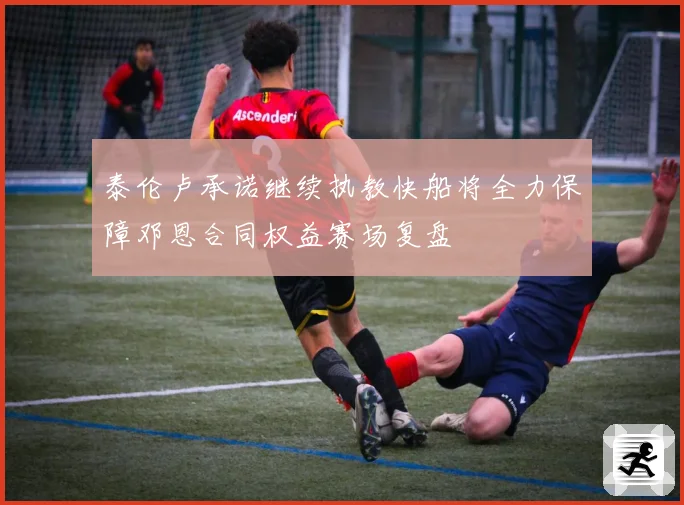 泰伦卢承诺继续执教快船将全力保障邓恩合同权益赛场复盘