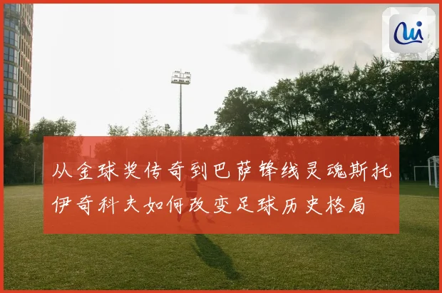 从金球奖传奇到巴萨锋线灵魂斯托伊奇科夫如何改变足球历史格局