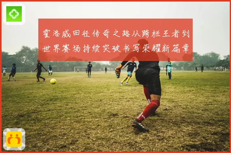 霍洛威田径传奇之路从跨栏王者到世界赛场持续突破书写荣耀新篇章