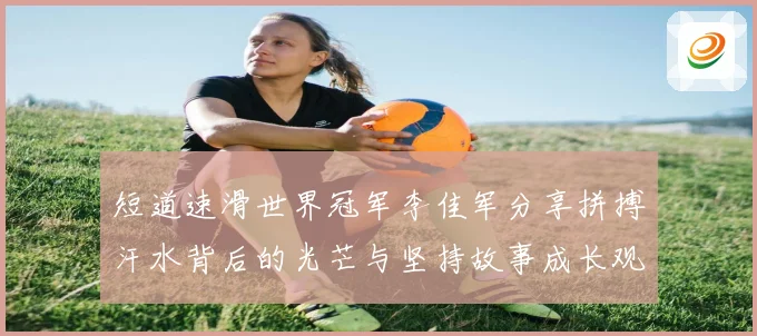 短道速滑世界冠军李佳军分享拼搏汗水背后的光芒与坚持故事成长观察