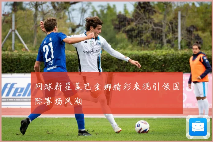 网球新星莱巴金娜精彩表现引领国际赛场风潮