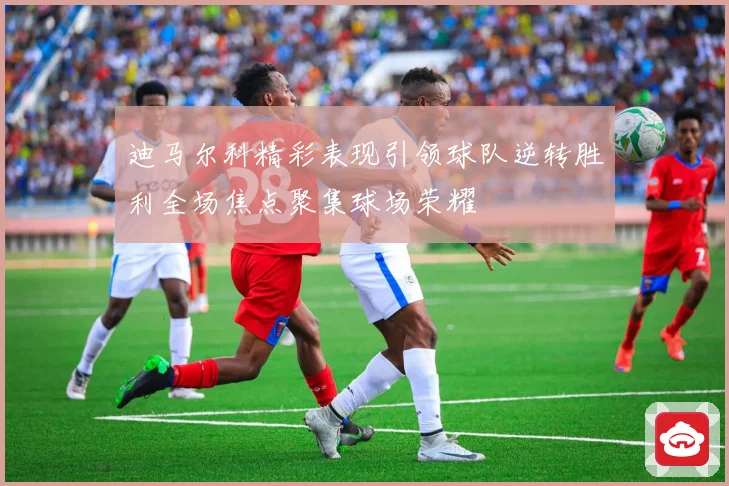 迪马尔科精彩表现引领球队逆转胜利全场焦点聚集球场荣耀