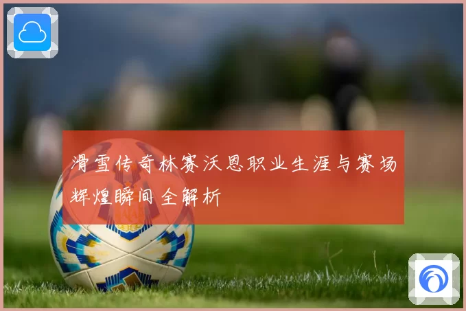 滑雪传奇林赛沃恩职业生涯与赛场辉煌瞬间全解析