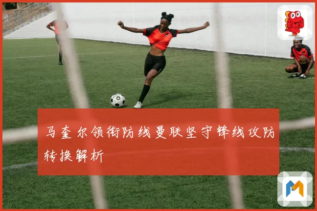 马奎尔领衔防线曼联坚守锋线攻防转换解析