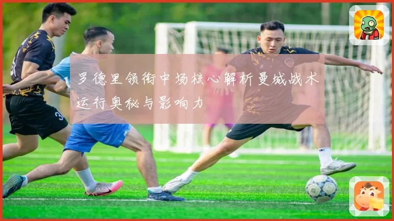 罗德里领衔中场核心解析曼城战术运行奥秘与影响力