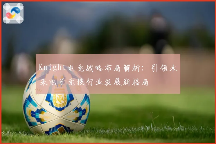Knight电竞战略布局解析：引领未来电子竞技行业发展新格局