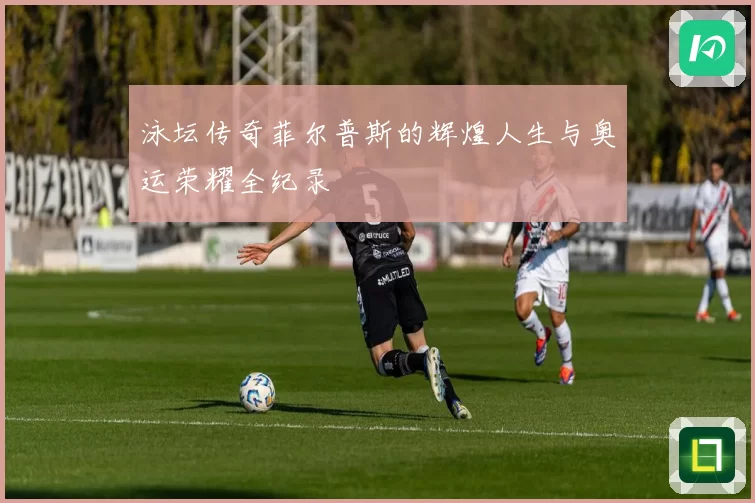 泳坛传奇菲尔普斯的辉煌人生与奥运荣耀全纪录