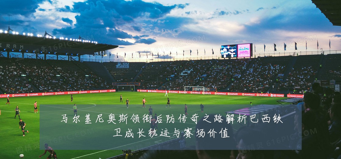 马尔基尼奥斯领衔后防传奇之路解析巴西铁卫成长轨迹与赛场价值